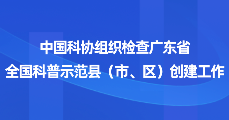 中国科协组织检查广东省全国科普示范县（市、区）创建工作