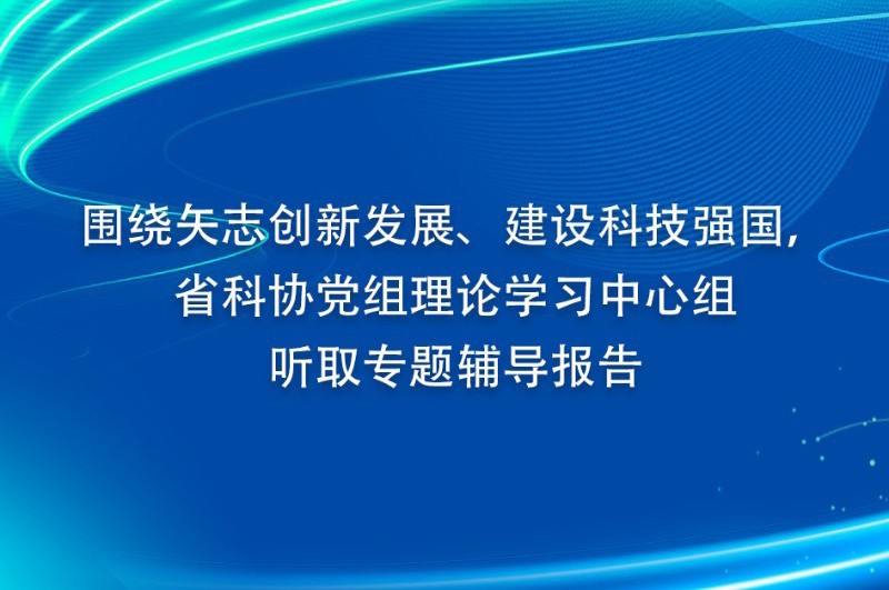 围绕矢志创新发展、建设科技强国， 省科协党组理论学习中心组听取专题辅导报告