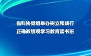 省科协党组举办树立和践行正确政绩观学习教育读书班
