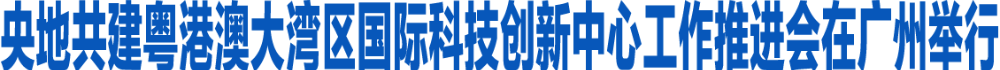 央地共建粤港澳大湾区国际科技创新中心工作推进会在广州举行 加强央地合作 紧密协同港澳 携手推动大湾区国际科创中心建设取得新的更大成效